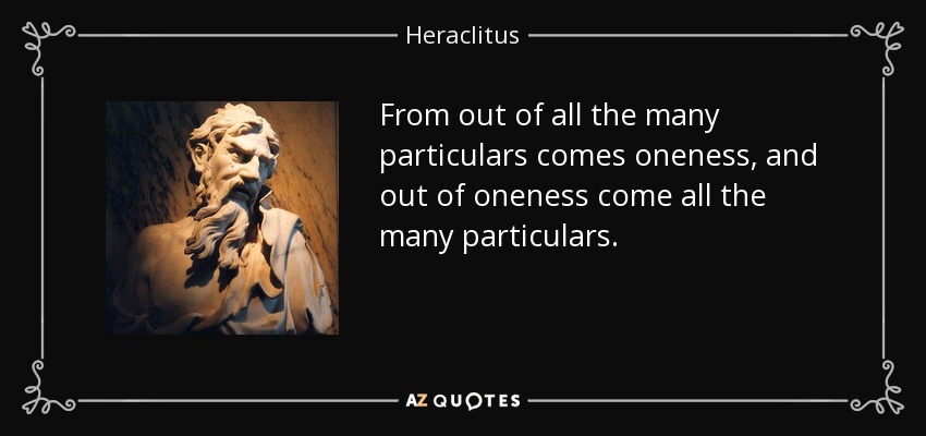 From out of all the many particulars comes oneness, and out of oneness come all the many particulars. - Heraclitus