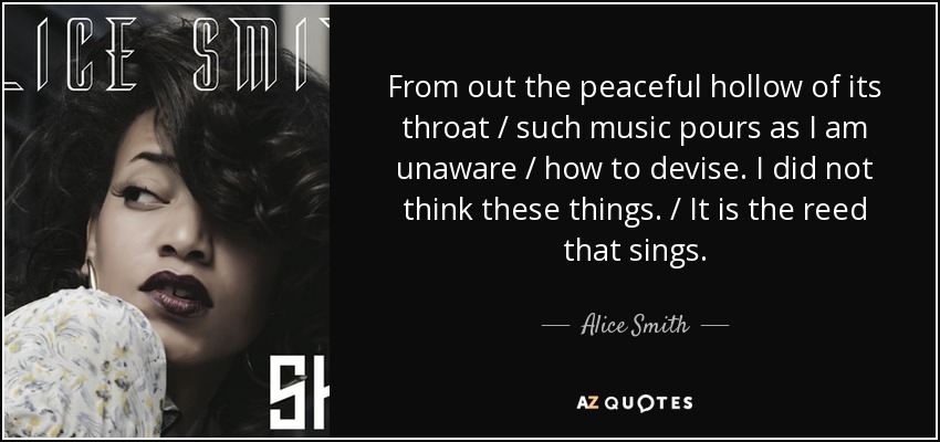 From out the peaceful hollow of its throat / such music pours as I am unaware / how to devise. I did not think these things. / It is the reed that sings. - Alice Smith