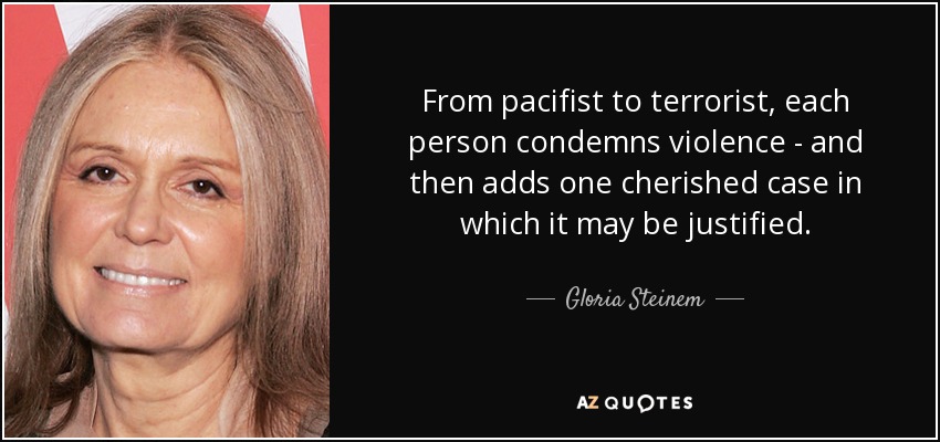 From pacifist to terrorist, each person condemns violence - and then adds one cherished case in which it may be justified. - Gloria Steinem