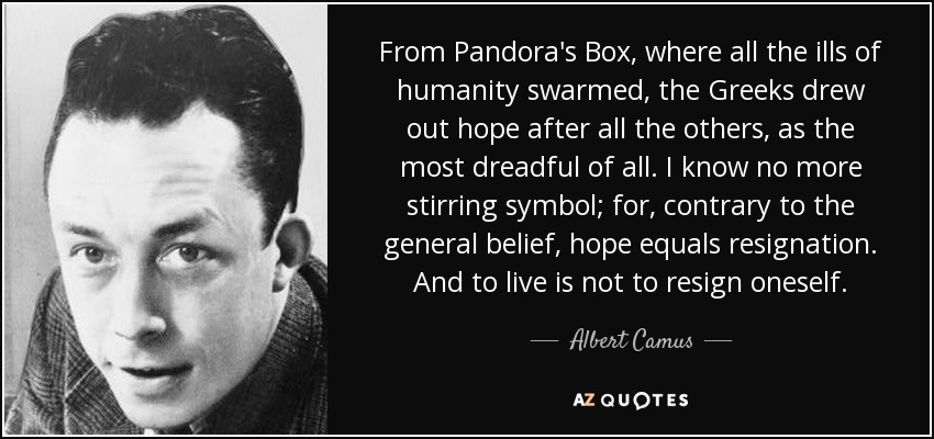 From Pandora's Box, where all the ills of humanity swarmed, the Greeks drew out hope after all the others, as the most dreadful of all. I know no more stirring symbol; for, contrary to the general belief, hope equals resignation. And to live is not to resign oneself. - Albert Camus