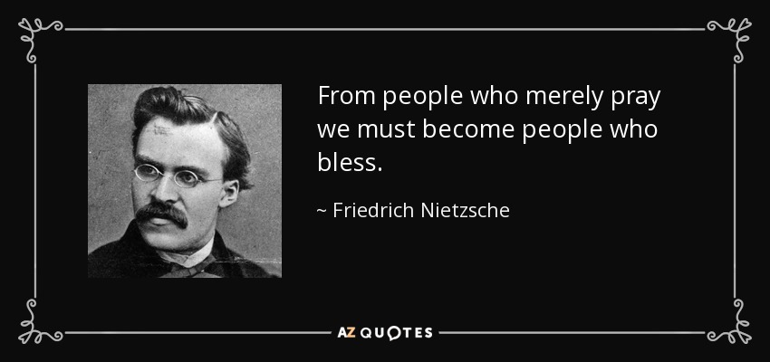 From people who merely pray we must become people who bless. - Friedrich Nietzsche
