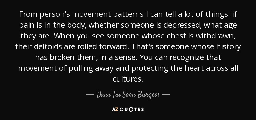 From person's movement patterns I can tell a lot of things: if pain is in the body, whether someone is depressed, what age they are. When you see someone whose chest is withdrawn, their deltoids are rolled forward. That's someone whose history has broken them, in a sense. You can recognize that movement of pulling away and protecting the heart across all cultures. - Dana Tai Soon Burgess
