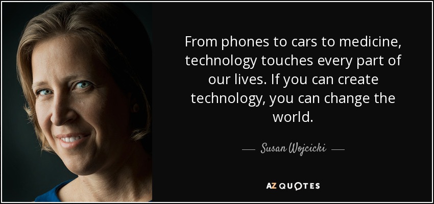 From phones to cars to medicine, technology touches every part of our lives. If you can create technology, you can change the world. - Susan Wojcicki