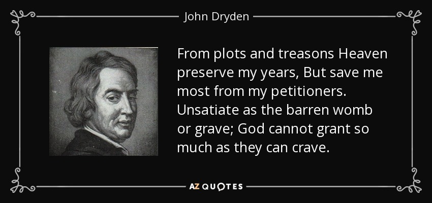 From plots and treasons Heaven preserve my years, But save me most from my petitioners. Unsatiate as the barren womb or grave; God cannot grant so much as they can crave. - John Dryden