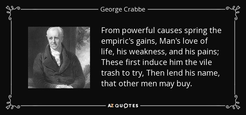 From powerful causes spring the empiric's gains, Man's love of life, his weakness, and his pains; These first induce him the vile trash to try, Then lend his name, that other men may buy. - George Crabbe