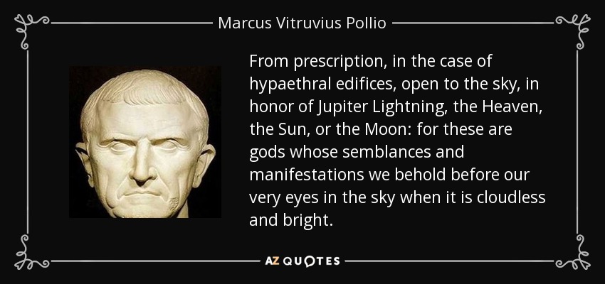 From prescription, in the case of hypaethral edifices, open to the sky, in honor of Jupiter Lightning, the Heaven, the Sun, or the Moon: for these are gods whose semblances and manifestations we behold before our very eyes in the sky when it is cloudless and bright. - Marcus Vitruvius Pollio