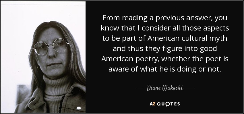 From reading a previous answer, you know that I consider all those aspects to be part of American cultural myth and thus they figure into good American poetry, whether the poet is aware of what he is doing or not. - Diane Wakoski