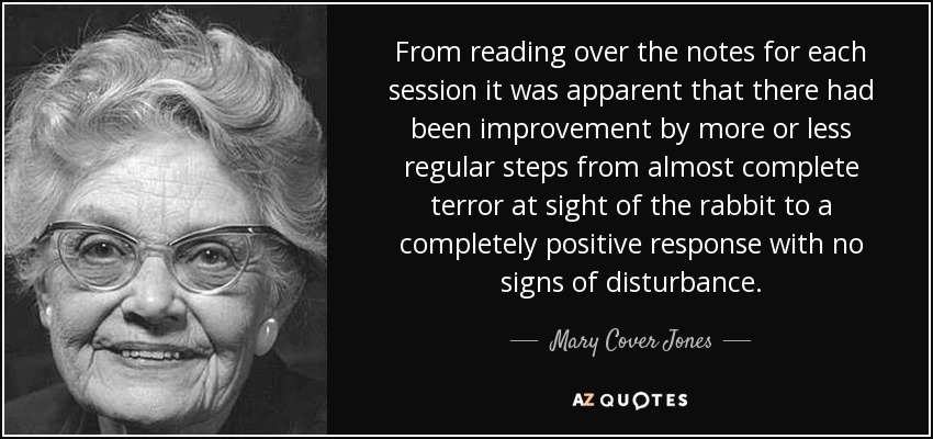 From reading over the notes for each session it was apparent that there had been improvement by more or less regular steps from almost complete terror at sight of the rabbit to a completely positive response with no signs of disturbance. - Mary Cover Jones