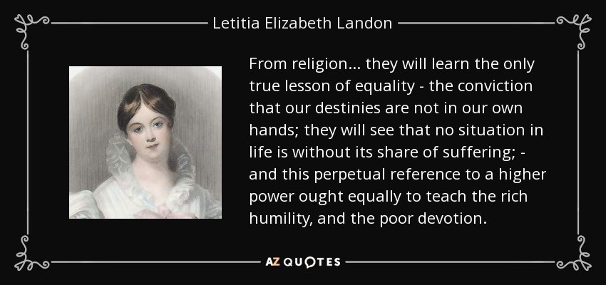 From religion ... they will learn the only true lesson of equality - the conviction that our destinies are not in our own hands; they will see that no situation in life is without its share of suffering; - and this perpetual reference to a higher power ought equally to teach the rich humility, and the poor devotion. - Letitia Elizabeth Landon