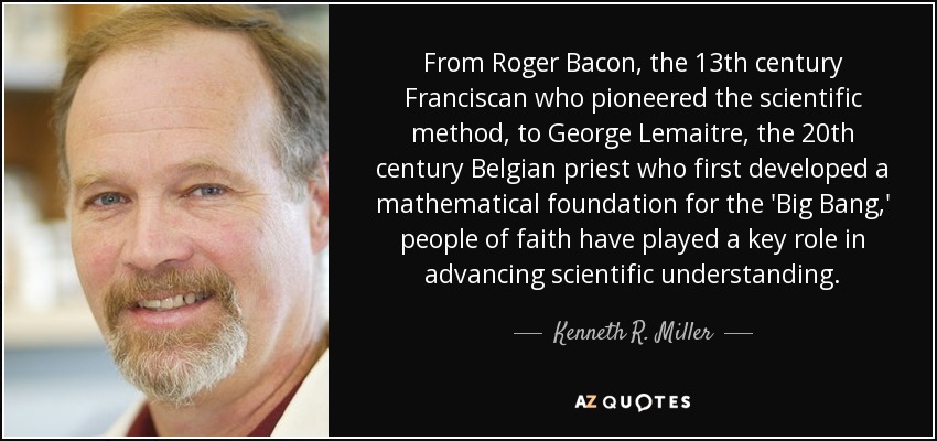 From Roger Bacon, the 13th century Franciscan who pioneered the scientific method, to George Lemaitre, the 20th century Belgian priest who first developed a mathematical foundation for the 'Big Bang,' people of faith have played a key role in advancing scientific understanding. - Kenneth R. Miller