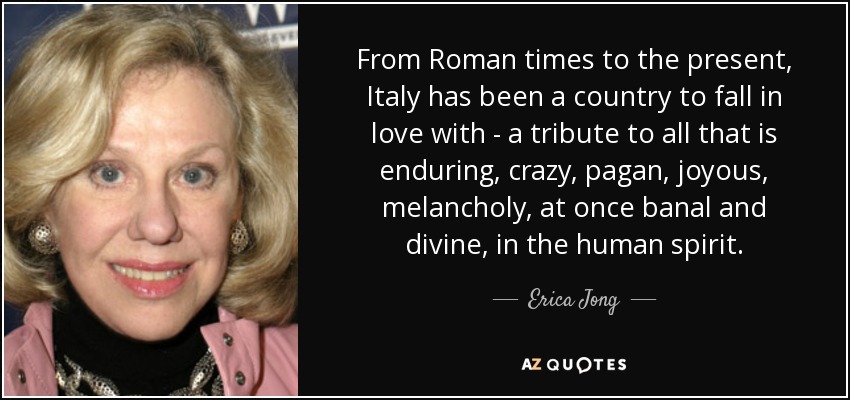 From Roman times to the present, Italy has been a country to fall in love with - a tribute to all that is enduring, crazy, pagan, joyous, melancholy, at once banal and divine, in the human spirit. - Erica Jong