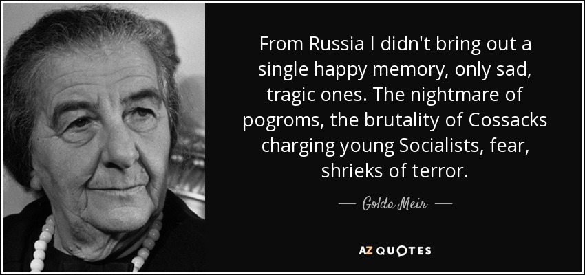 From Russia I didn't bring out a single happy memory, only sad, tragic ones. The nightmare of pogroms, the brutality of Cossacks charging young Socialists, fear, shrieks of terror. - Golda Meir