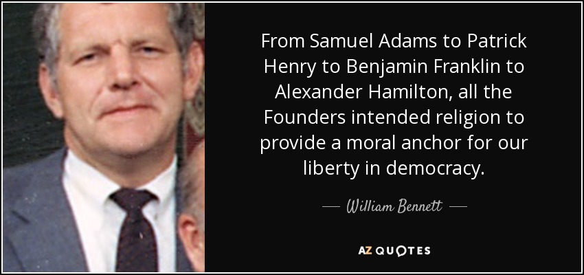 From Samuel Adams to Patrick Henry to Benjamin Franklin to Alexander Hamilton, all the Founders intended religion to provide a moral anchor for our liberty in democracy. - William Bennett