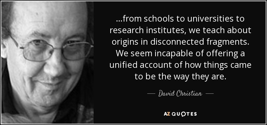 ...from schools to universities to research institutes, we teach about origins in disconnected fragments. We seem incapable of offering a unified account of how things came to be the way they are. - David Christian