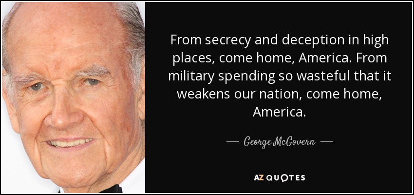From secrecy and deception in high places, come home, America. From military spending so wasteful that it weakens our nation, come home, America. - George McGovern