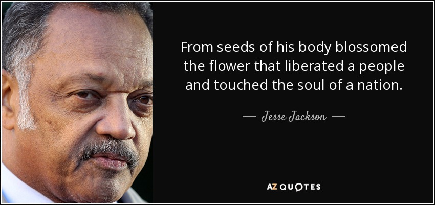 From seeds of his body blossomed the flower that liberated a people and touched the soul of a nation. - Jesse Jackson