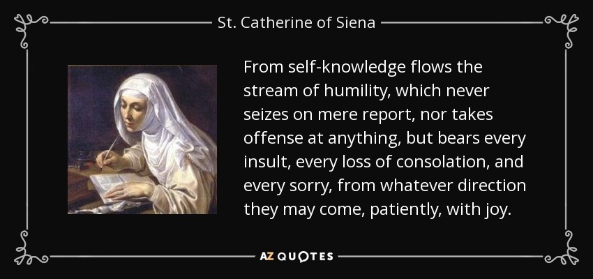 From self-knowledge flows the stream of humility, which never seizes on mere report, nor takes offense at anything, but bears every insult, every loss of consolation, and every sorry, from whatever direction they may come, patiently, with joy. - St. Catherine of Siena
