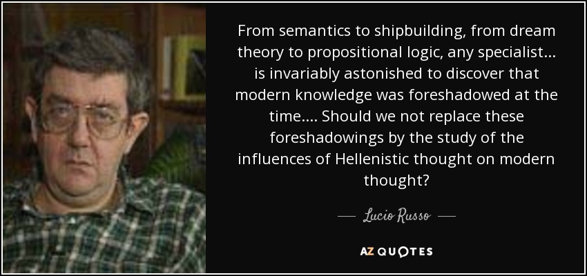 From semantics to shipbuilding, from dream theory to propositional logic, any specialist ... is invariably astonished to discover that modern knowledge was foreshadowed at the time. ... Should we not replace these foreshadowings by the study of the influences of Hellenistic thought on modern thought? - Lucio Russo
