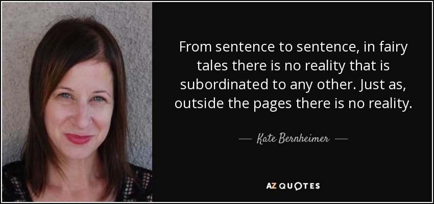From sentence to sentence, in fairy tales there is no reality that is subordinated to any other. Just as, outside the pages there is no reality. - Kate Bernheimer