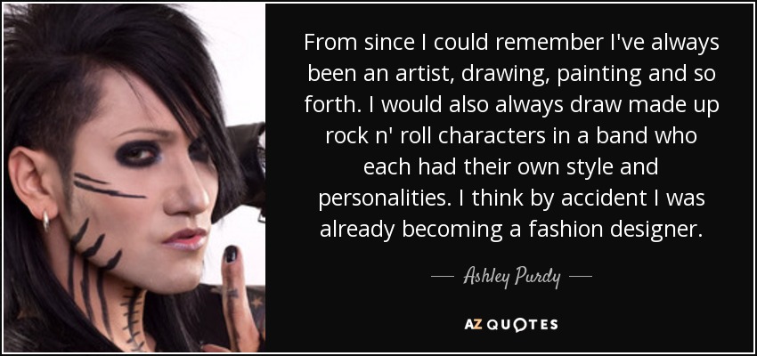 From since I could remember I've always been an artist, drawing, painting and so forth. I would also always draw made up rock n' roll characters in a band who each had their own style and personalities. I think by accident I was already becoming a fashion designer. - Ashley Purdy