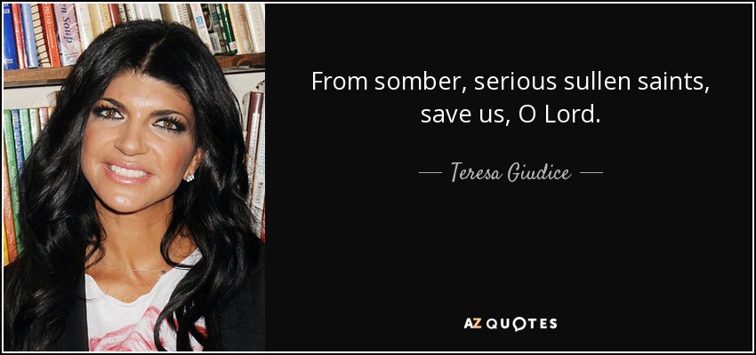 From somber, serious sullen saints, save us, O Lord. - Teresa Giudice