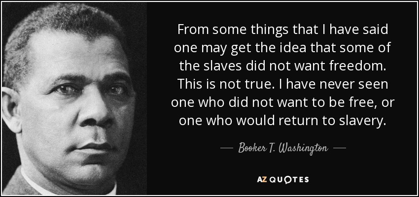 From some things that I have said one may get the idea that some of the slaves did not want freedom. This is not true. I have never seen one who did not want to be free, or one who would return to slavery. - Booker T. Washington