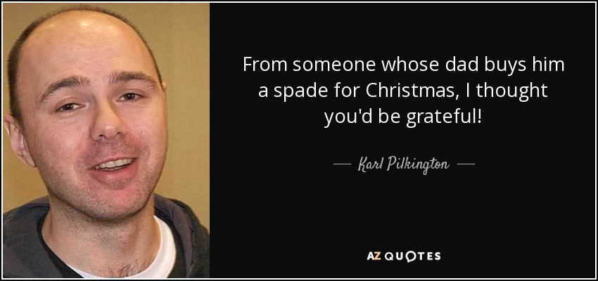 From someone whose dad buys him a spade for Christmas, I thought you'd be grateful! - Karl Pilkington