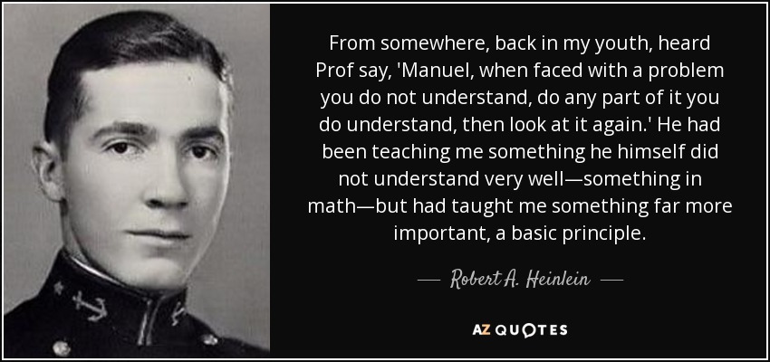 From somewhere, back in my youth, heard Prof say, 'Manuel, when faced with a problem you do not understand, do any part of it you do understand, then look at it again.' He had been teaching me something he himself did not understand very well—something in math—but had taught me something far more important, a basic principle. - Robert A. Heinlein