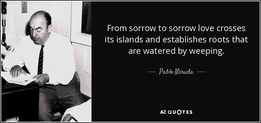 From sorrow to sorrow love crosses its islands and establishes roots that are watered by weeping. - Pablo Neruda