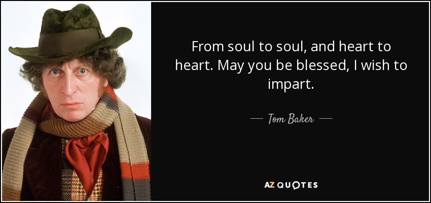 From soul to soul, and heart to heart. May you be blessed, I wish to impart. - Tom Baker
