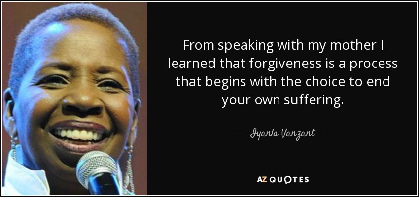 From speaking with my mother I learned that forgiveness is a process that begins with the choice to end your own suffering. - Iyanla Vanzant