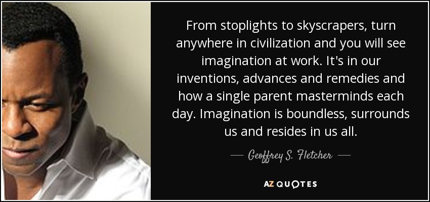 From stoplights to skyscrapers, turn anywhere in civilization and you will see imagination at work. It's in our inventions, advances and remedies and how a single parent masterminds each day. Imagination is boundless, surrounds us and resides in us all. - Geoffrey S. Fletcher