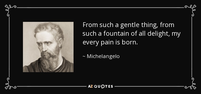 From such a gentle thing, from such a fountain of all delight, my every pain is born. - Michelangelo