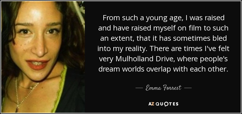 From such a young age, I was raised and have raised myself on film to such an extent, that it has sometimes bled into my reality. There are times I've felt very Mulholland Drive, where people's dream worlds overlap with each other. - Emma Forrest