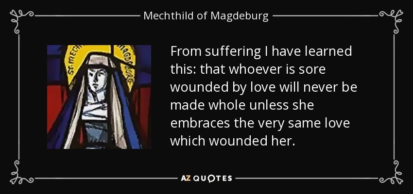 From suffering I have learned this: that whoever is sore wounded by love will never be made whole unless she embraces the very same love which wounded her. - Mechthild of Magdeburg