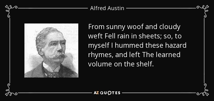 From sunny woof and cloudy weft Fell rain in sheets; so, to myself I hummed these hazard rhymes, and left The learned volume on the shelf. - Alfred Austin