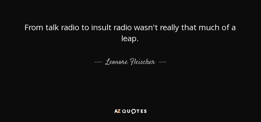 From talk radio to insult radio wasn't really that much of a leap. - Leonore Fleischer