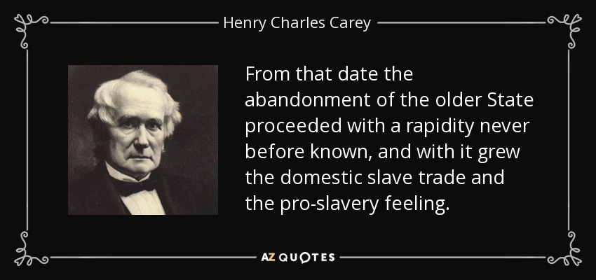 From that date the abandonment of the older State proceeded with a rapidity never before known, and with it grew the domestic slave trade and the pro-slavery feeling. - Henry Charles Carey