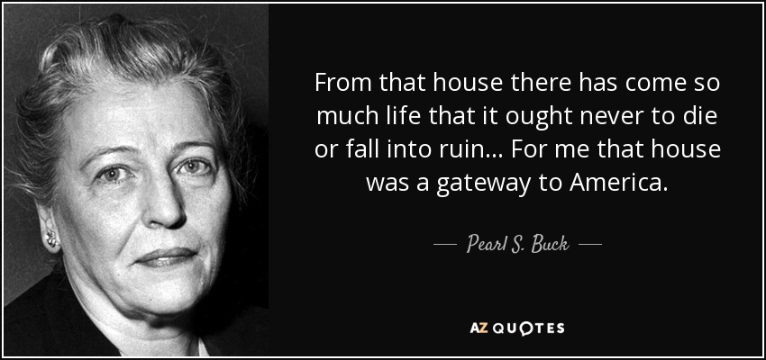 From that house there has come so much life that it ought never to die or fall into ruin... For me that house was a gateway to America. - Pearl S. Buck