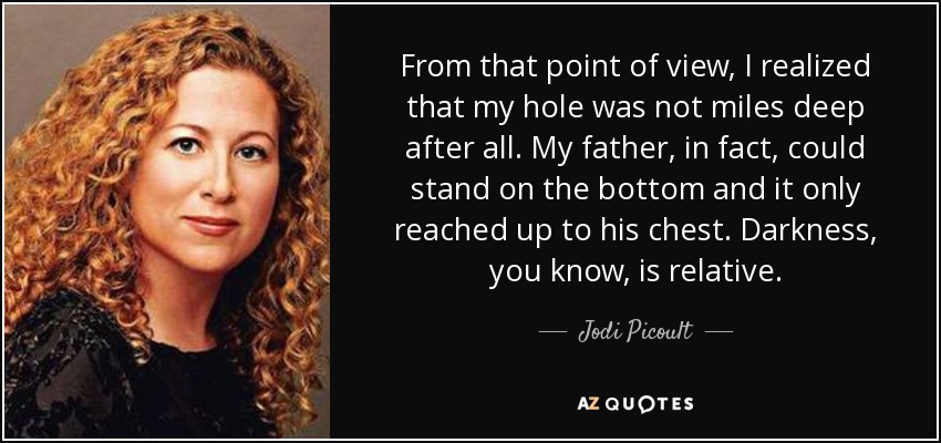 From that point of view, I realized that my hole was not miles deep after all. My father, in fact, could stand on the bottom and it only reached up to his chest. Darkness, you know, is relative. - Jodi Picoult