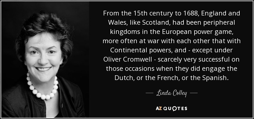 From the 15th century to 1688, England and Wales, like Scotland, had been peripheral kingdoms in the European power game, more often at war with each other that with Continental powers, and - except under Oliver Cromwell - scarcely very successful on those occasions when they did engage the Dutch, or the French, or the Spanish. - Linda Colley