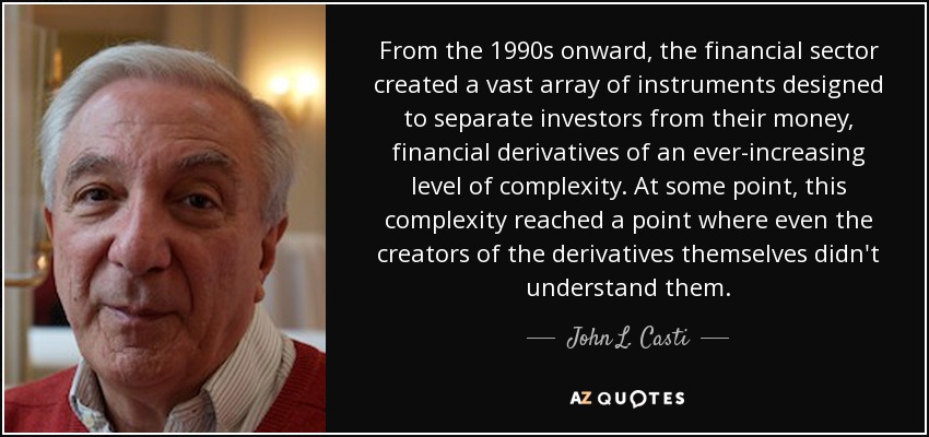 From the 1990s onward, the financial sector created a vast array of instruments designed to separate investors from their money, financial derivatives of an ever-increasing level of complexity. At some point, this complexity reached a point where even the creators of the derivatives themselves didn't understand them. - John L. Casti
