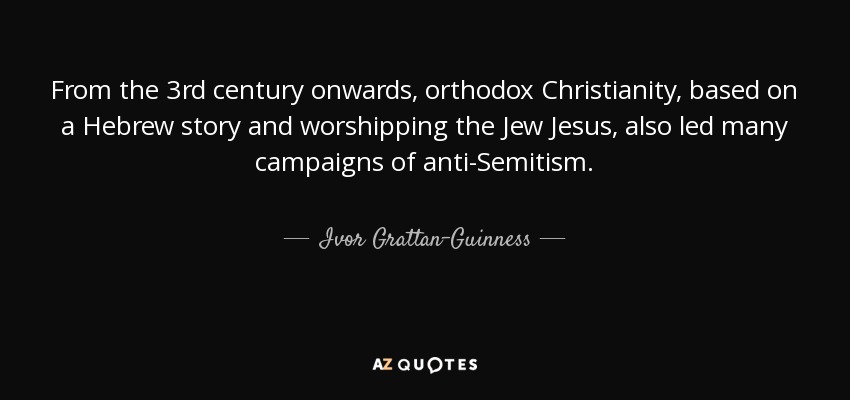 From the 3rd century onwards, orthodox Christianity, based on a Hebrew story and worshipping the Jew Jesus, also led many campaigns of anti-Semitism. - Ivor Grattan-Guinness