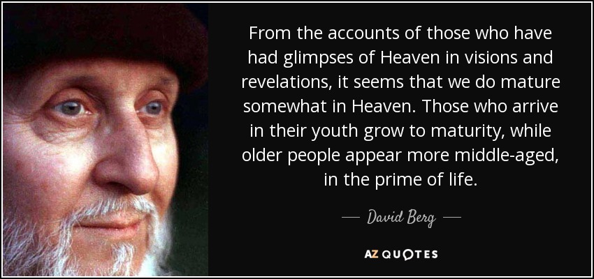 From the accounts of those who have had glimpses of Heaven in visions and revelations, it seems that we do mature somewhat in Heaven. Those who arrive in their youth grow to maturity, while older people appear more middle-aged, in the prime of life. - David Berg