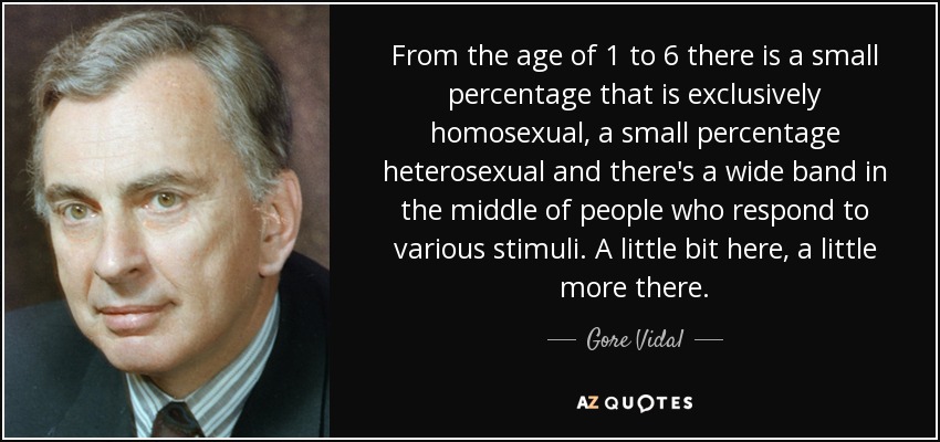 From the age of 1 to 6 there is a small percentage that is exclusively homosexual, a small percentage heterosexual and there's a wide band in the middle of people who respond to various stimuli. A little bit here, a little more there. - Gore Vidal