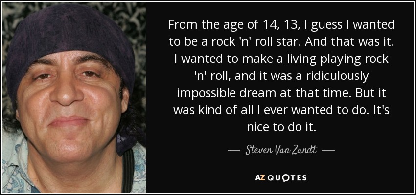 From the age of 14, 13, I guess I wanted to be a rock 'n' roll star. And that was it. I wanted to make a living playing rock 'n' roll, and it was a ridiculously impossible dream at that time. But it was kind of all I ever wanted to do. It's nice to do it. - Steven Van Zandt
