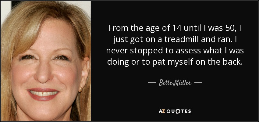 From the age of 14 until I was 50, I just got on a treadmill and ran. I never stopped to assess what I was doing or to pat myself on the back. - Bette Midler