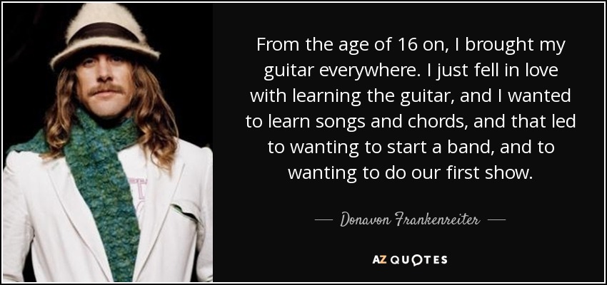 From the age of 16 on, I brought my guitar everywhere. I just fell in love with learning the guitar, and I wanted to learn songs and chords, and that led to wanting to start a band, and to wanting to do our first show. - Donavon Frankenreiter