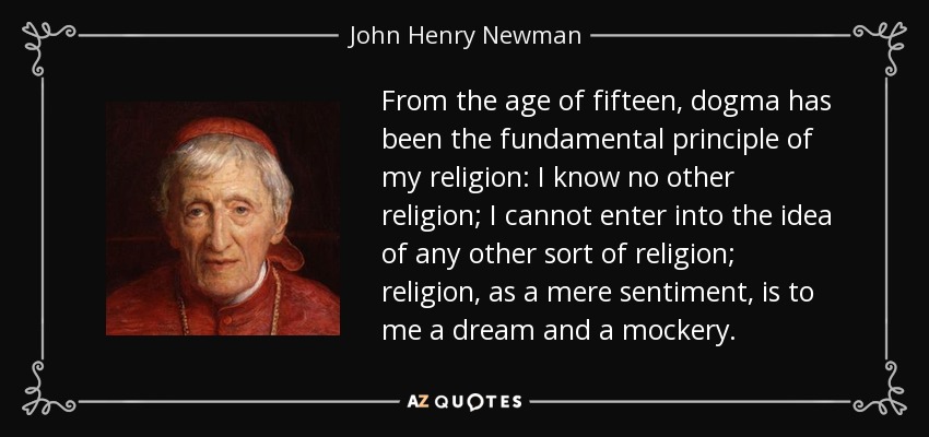 From the age of fifteen, dogma has been the fundamental principle of my religion: I know no other religion; I cannot enter into the idea of any other sort of religion; religion, as a mere sentiment, is to me a dream and a mockery. - John Henry Newman