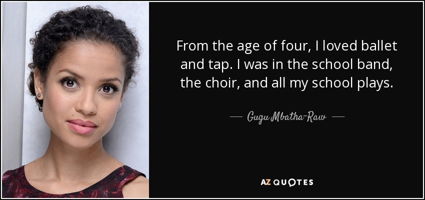 From the age of four, I loved ballet and tap. I was in the school band, the choir, and all my school plays. - Gugu Mbatha-Raw